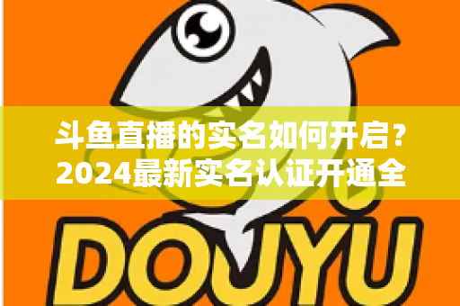 斗鱼直播的实名如何开启?2024最新实名认证开通全流程详解与避坑指南 斗鱼直播的实名如何开启?2024最新实名认证开通全流程详解与避坑指南
