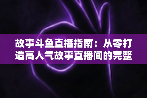 故事斗鱼直播指南：从零打造高人气故事直播间的完整攻略
