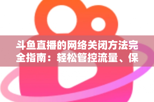 斗鱼直播的网络关闭方法完全指南：轻松管控流量、保护隐私的实用教程
