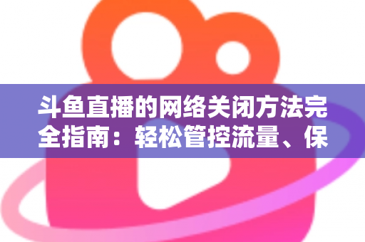 斗鱼直播的网络关闭方法完全指南：轻松管控流量、保护隐私的实用教程
