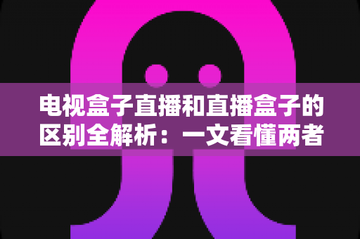 电视盒子直播和直播盒子的区别全解析:一文看懂两者差异,选对设备畅享大屏直播 电视盒子直播和直播盒子的区别全解析:一文看懂两者差异,选对设备畅享大屏直播