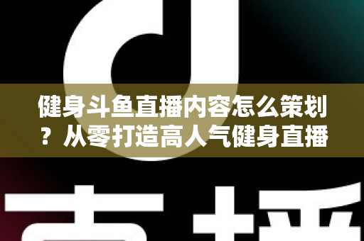 健身斗鱼直播内容怎么策划？从零打造高人气健身直播间的完整实战指南