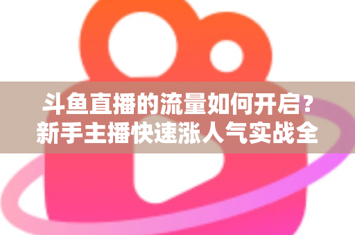 斗鱼直播的流量如何开启?新手主播快速涨人气实战全攻略 斗鱼直播的流量如何开启?新手主播快速涨人气实战全攻略