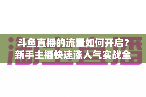斗鱼直播的流量如何开启?新手主播快速涨人气实战全攻略 斗鱼直播的流量如何开启?新手主播快速涨人气实战全攻略
