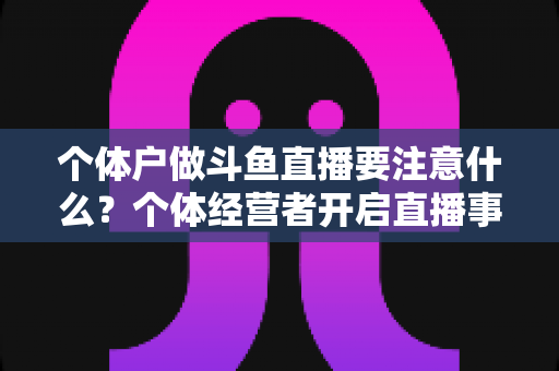 个体户做斗鱼直播要注意什么？个体经营者开启直播事业的全景避坑指南