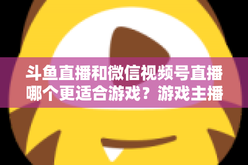 斗鱼直播和微信视频号直播哪个更适合游戏？游戏主播选平台全攻略与深度对比解析