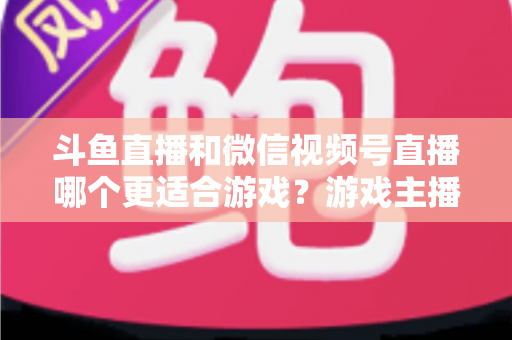 斗鱼直播和微信视频号直播哪个更适合游戏？游戏主播选平台全攻略与深度对比解析