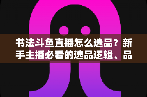 书法斗鱼直播怎么选品？新手主播必看的选品逻辑、品类清单与实战落地指南