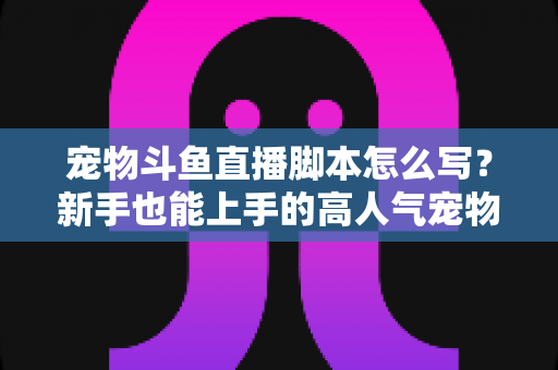 宠物斗鱼直播脚本怎么写?新手也能上手的高人气宠物直播脚本全流程指南 宠物斗鱼直播脚本怎么写?新手也能上手的高人气宠物直播脚本全流程指南
