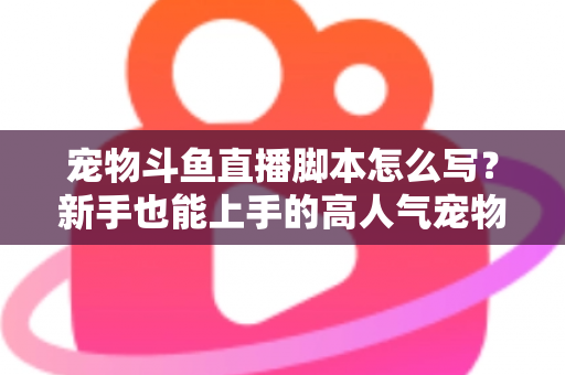 宠物斗鱼直播脚本怎么写?新手也能上手的高人气宠物直播脚本全流程指南 宠物斗鱼直播脚本怎么写?新手也能上手的高人气宠物直播脚本全流程指南