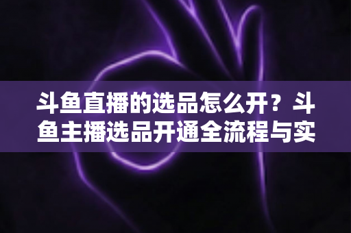 斗鱼直播的选品怎么开？斗鱼主播选品开通全流程与实战运营攻略详解