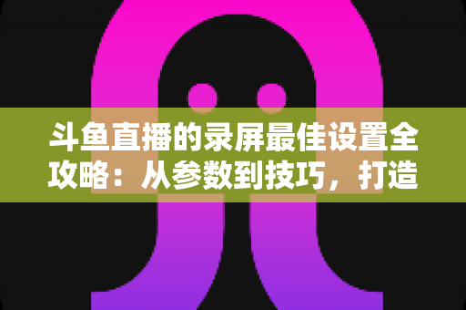 斗鱼直播的录屏最佳设置全攻略：从参数到技巧，打造高清流畅录制体验