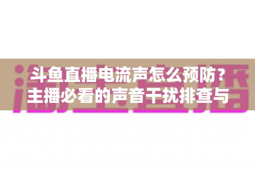 斗鱼直播电流声怎么预防?主播必看的声音干扰排查与音质优化全攻略 斗鱼直播电流声怎么预防?主播必看的声音干扰排查与音质优化全攻略