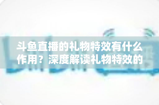 斗鱼直播的礼物特效有什么作用?深度解读礼物特效的功能、价值与使用技巧 斗鱼直播的礼物特效有什么作用?深度解读礼物特效的功能、价值与使用技巧