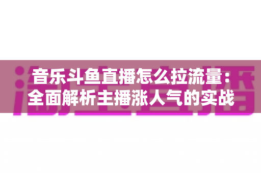 音乐斗鱼直播怎么拉流量：全面解析主播涨人气的实战运营策略与技巧指南