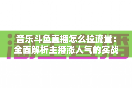 音乐斗鱼直播怎么拉流量：全面解析主播涨人气的实战运营策略与技巧指南