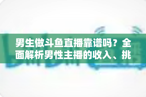 男生做斗鱼直播靠谱吗？全面解析男性主播的收入、挑战与入行指南