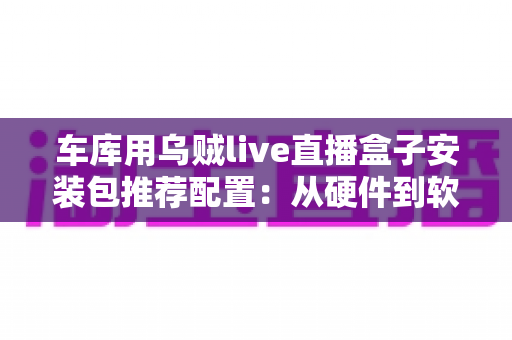车库用乌贼live直播盒子安装包推荐配置:从硬件到软件的完整搭建指南 车库用乌贼live直播盒子安装包推荐配置:从硬件到软件的完整搭建指南