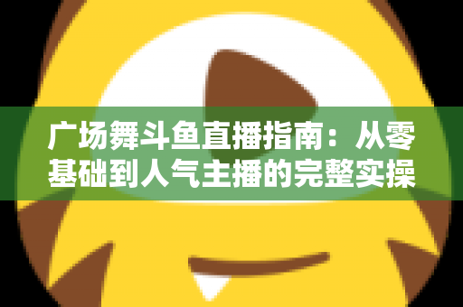 广场舞斗鱼直播指南:从零基础到人气主播的完整实操攻略 广场舞斗鱼直播指南:从零基础到人气主播的完整实操攻略