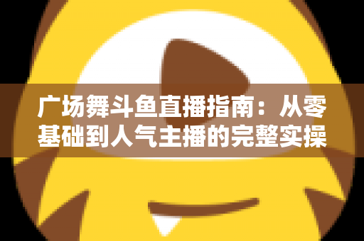 广场舞斗鱼直播指南：从零基础到人气主播的完整实操攻略