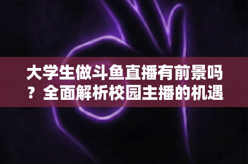 大学生做斗鱼直播有前景吗？全面解析校园主播的机遇、挑战与成长路径