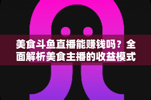 美食斗鱼直播能赚钱吗？全面解析美食主播的收益模式与赚钱真相