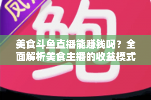 美食斗鱼直播能赚钱吗？全面解析美食主播的收益模式与赚钱真相