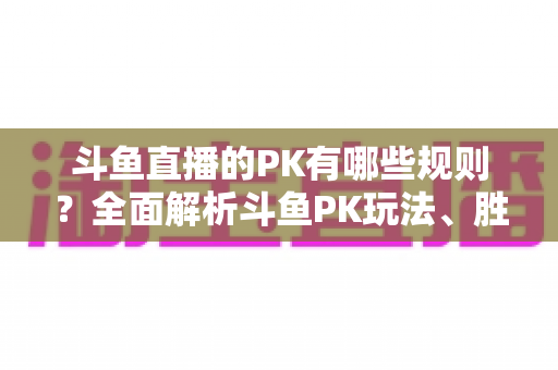 斗鱼直播的PK有哪些规则？全面解析斗鱼PK玩法、胜负判定与注意事项