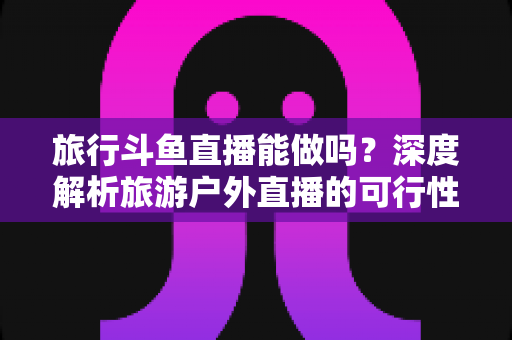 旅行斗鱼直播能做吗？深度解析旅游户外直播的可行性、入门条件与变现攻略