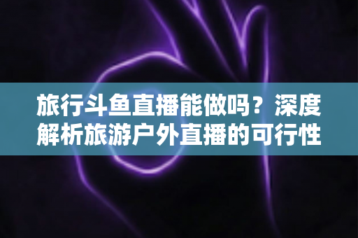 旅行斗鱼直播能做吗？深度解析旅游户外直播的可行性、入门条件与变现攻略