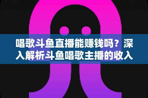 唱歌斗鱼直播能赚钱吗?深入解析斗鱼唱歌主播的收入来源与赚钱真相 唱歌斗鱼直播能赚钱吗?深入解析斗鱼唱歌主播的收入来源与赚钱真相