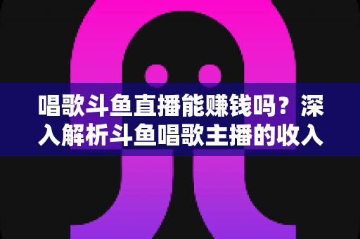 唱歌斗鱼直播能赚钱吗？深入解析斗鱼唱歌主播的收入来源与赚钱真相