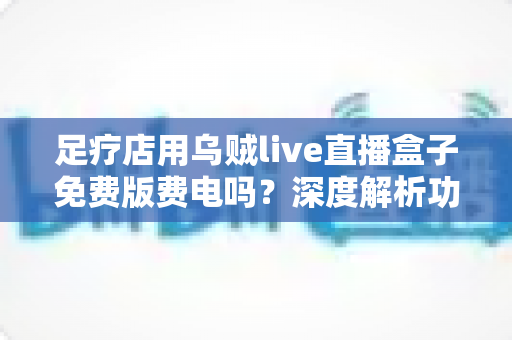 足疗店用乌贼live直播盒子免费版费电吗？深度解析功耗、电费与省电技巧