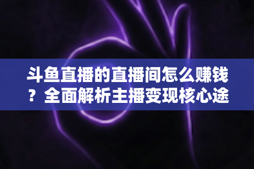 斗鱼直播的直播间怎么赚钱？全面解析主播变现核心途径与实战运营技巧