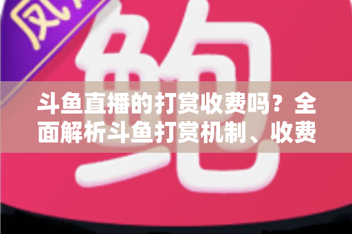 斗鱼直播的打赏收费吗？全面解析斗鱼打赏机制、收费标准与理性消费指南
