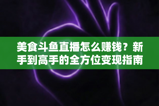 美食斗鱼直播怎么赚钱？新手到高手的全方位变现指南与实战攻略