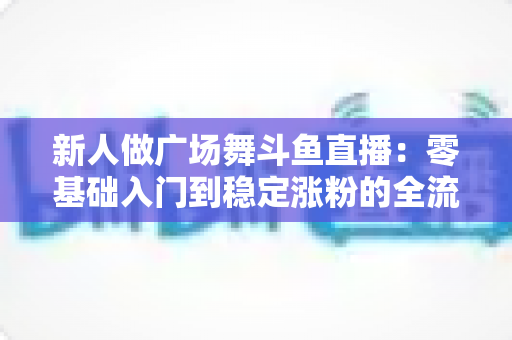 新人做广场舞斗鱼直播：零基础入门到稳定涨粉的全流程实战指南