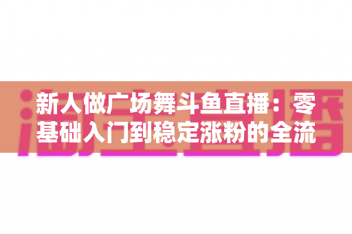 新人做广场舞斗鱼直播：零基础入门到稳定涨粉的全流程实战指南
