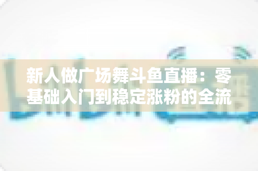 新人做广场舞斗鱼直播：零基础入门到稳定涨粉的全流程实战指南