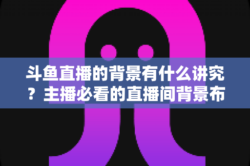 斗鱼直播的背景有什么讲究？主播必看的直播间背景布置全攻略