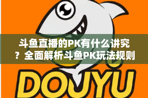 斗鱼直播的PK有什么讲究？全面解析斗鱼PK玩法规则、技巧与避坑指南
