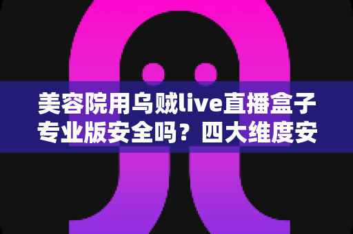美容院用乌贼live直播盒子专业版安全吗?四大维度安全解析与合规使用全指南 美容院用乌贼live直播盒子专业版安全吗?四大维度安全解析与合规使用全指南