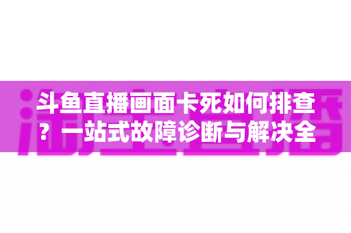 斗鱼直播画面卡死如何排查?一站式故障诊断与解决全攻略帮你快速恢复流畅观影体验 斗鱼直播画面卡死如何排查?一站式故障诊断与解决全攻略帮你快速恢复流畅观影体验