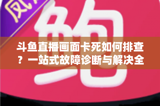 斗鱼直播画面卡死如何排查？一站式故障诊断与解决全攻略帮你快速恢复流畅观影体验