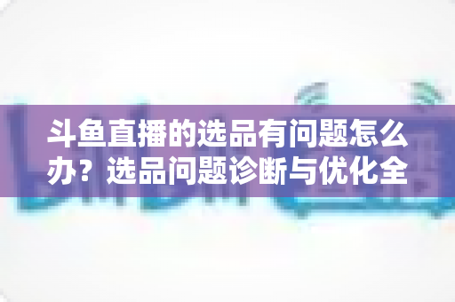 斗鱼直播的选品有问题怎么办？选品问题诊断与优化全攻略