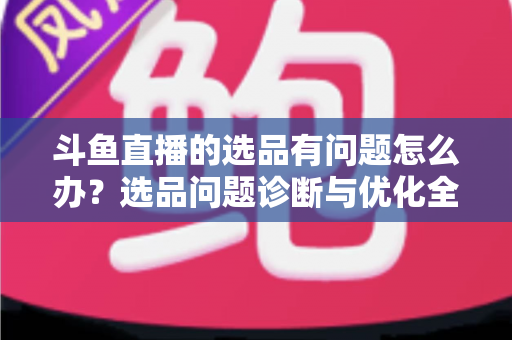 斗鱼直播的选品有问题怎么办？选品问题诊断与优化全攻略