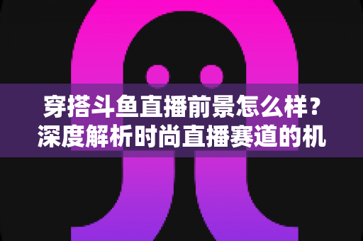 穿搭斗鱼直播前景怎么样？深度解析时尚直播赛道的机遇、挑战与变现路径