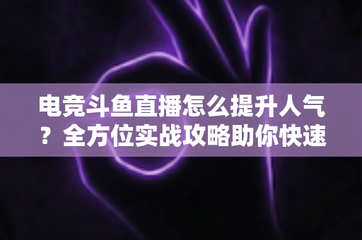 电竞斗鱼直播怎么提升人气？全方位实战攻略助你快速涨粉