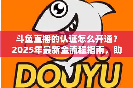 斗鱼直播的认证怎么开通？2025年最新全流程指南，助你快速通过平台认证开启直播之旅