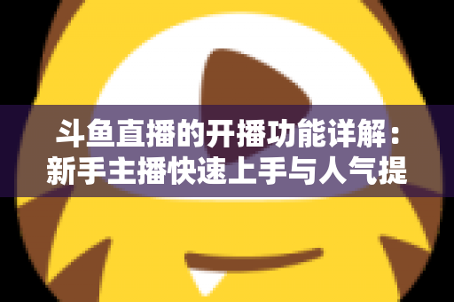 斗鱼直播的开播功能详解：新手主播快速上手与人气提升全攻略